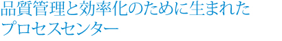 品質管理と効率化のために生まれたプロセスセンター 